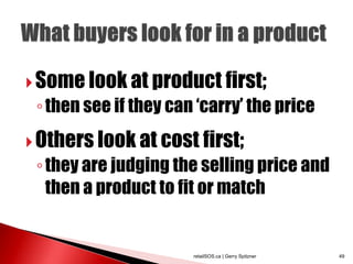  Some look at product first;
 ◦ then see if they can „carry‟ the price
 Others look at cost first;
 ◦ they are judging the selling price and
   then a product to fit or match


                       retailSOS.ca | Gerry Spitzner   49
 