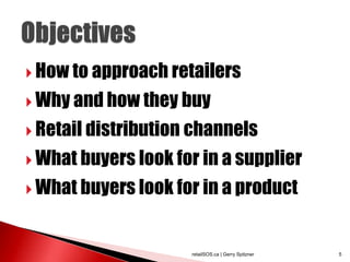  How to approach retailers

 Why and how they buy

 Retail distribution channels

 What buyers look for in a supplier

 What buyers look for in a product



                     retailSOS.ca | Gerry Spitzner   5
 
