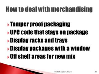  Tamper proof packaging
 UPC code that stays on package
 Display racks and trays
 Display packages with a window
 Off shelf areas for new mix


                    retailSOS.ca | Gerry Spitzner   53
 