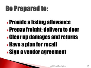  Provide a listing allowance
 Prepay freight; delivery to door
 Clear up damages and returns
 Have a plan for recall
 Sign a vendor agreement


                    retailSOS.ca | Gerry Spitzner   57
 