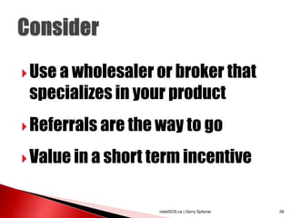  Use a wholesaler or broker that
 specializes in your product
 Referrals are the way to go

 Value in a short term incentive



                   retailSOS.ca | Gerry Spitzner   58
 