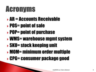  AR = Accounts Receivable

 POS= point of sale

 POP= point of purchase

 WMS= warehouse mgmt system

 SKU= stock keeping unit

 MOM= minimum order multiple

 CPG= consumer package good


                       retailSOS.ca | Gerry Spitzner   6
 