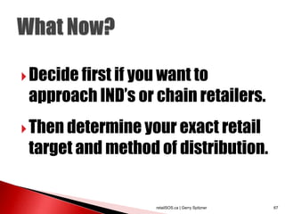  Decide first if you want to
 approach IND‟s or chain retailers.
 Then determine your exact retail
 target and method of distribution.


                    retailSOS.ca | Gerry Spitzner   67
 