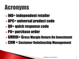  IND= independent retailer

 UPC= universal product code

 QR= quick response code

 PO= purchase order

 GMROI= Gross Margin Return On Investment

 CRM = Customer Relationship Management




                       retailSOS.ca | Gerry Spitzner   7
 