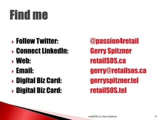  Follow Twitter:      @passion4retail
 Connect LinkedIn:    Gerry Spitzner
 Web:                 retailSOS.ca
 Email:               gerry@retailsos.ca
 Digital Biz Card:    gerryspitzner.tel
 Digital Biz Card:    retailSOS.tel


                      retailSOS.ca | Gerry Spitzner   71
 
