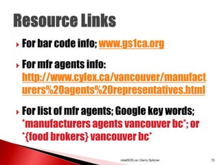    For bar code info; www.gs1ca.org
   For mfr agents info:
    http://www.cylex.ca/vancouver/manufact
    urers%20agents%20representatives.html
   For list of mfr agents; Google key words;
    *manufacturers agents vancouver bc*; or
    *{food brokers} vancouver bc*
                          retailSOS.ca | Gerry Spitzner   72
 