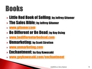  Little Red Book of Selling; by Jeffrey Gitomer
 The Sales Bible; by Jeffrey Gitomer
   www.gitomer.com
   Be Different or Be Dead; by Roy Osing
   www.bedifferentorbedead.com
   Unmarketing: by Scott Stratten
   www.unmarketing.com
   Enchantment: by Guy Kawasaki
   www.guykawasaki.com/enchantment

                                retailSOS.ca | Gerry Spitzner   76
 
