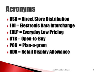  DSD = Direct Store Distribution

 EDI = Electronic Data Interchange

 EDLP = Everyday Low Pricing

 OTB = Open-to-Buy

 POG = Plan-o-gram
 RDA = Retail Display Allowance




                        retailSOS.ca | Gerry Spitzner   8
 