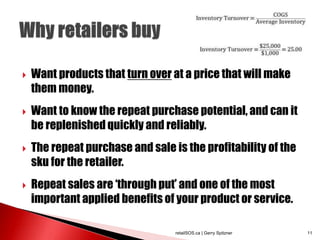  Want products that turn over at a price that will make
them money.
 Want to know the repeat purchase potential, and can it
be replenished quickly and reliably.
 The repeat purchase and sale is the profitability of the
sku for the retailer.
 Repeat sales are ‘through put’ and one of the most
important applied benefits of your product or service.
retailSOS.ca | Gerry Spitzner 11
 