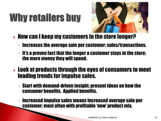  How can I keep my customers in the store longer?
◦ Increases the average sale per customer; sales/transactions.
◦ It’s a proven fact that the longer a customer stays in the store;
the more money they will spend.
 Look at products through the eyes of consumers to meet
leading trends for impulse sales.
◦ Start with demand-driven insight; present ideas on how the
consumer benefits. Applied benefits.
◦ Increased impulse sales means increased average sale per
customer; most often with profitable ‘new’ product mix.
retailSOS.ca | Gerry Spitzner 12
 