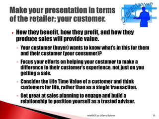  How they benefit, how they profit, and how they
produce sales will provide value.
◦ Your customer (buyer) wants to know what’s in this for them
and their customer (your consumer)?
◦ Focus your efforts on helping your customer to make a
difference in their customer’s experience, not just on you
getting a sale.
◦ Consider the Life Time Value of a customer and think
customers for life, rather than as a single transaction.
◦ Get great at sales planning to engage and build a
relationship to position yourself as a trusted advisor.
retailSOS.ca | Gerry Spitzner 15
 