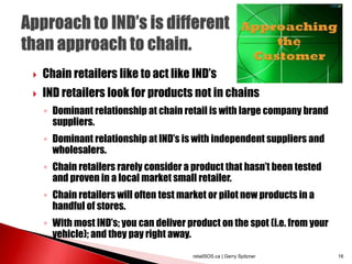  Chain retailers like to act like IND’s
 IND retailers look for products not in chains
◦ Dominant relationship at chain retail is with large company brand
suppliers.
◦ Dominant relationship at IND’s is with independent suppliers and
wholesalers.
◦ Chain retailers rarely consider a product that hasn’t been tested
and proven in a local market small retailer.
◦ Chain retailers will often test market or pilot new products in a
handful of stores.
◦ With most IND’s; you can deliver product on the spot (i.e. from your
vehicle); and they pay right away.
retailSOS.ca | Gerry Spitzner 16
 