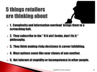  1. Complexity and information overload brings them to a
screeching halt.
 2. They subscribe to the “ If it ain’t broke, don’t fix it “
philosophy.
 3. They think making risky decisions is career inhibiting.
 4. Most options seem like near clones of one another.
 5. Not tolerant of stupidity or incompetence in other people.
retailSOS.ca | Gerry Spitzner 19
 