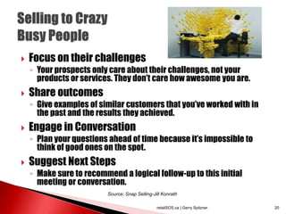  Focus on their challenges
◦ Your prospects only care about their challenges, not your
products or services. They don’t care how awesome you are.
 Share outcomes
◦ Give examples of similar customers that you’ve worked with in
the past and the results they achieved.
 Engage in Conversation
◦ Plan your questions ahead of time because it’s impossible to
think of good ones on the spot.
 Suggest Next Steps
◦ Make sure to recommend a logical follow-up to this initial
meeting or conversation.
retailSOS.ca | Gerry Spitzner 20
Source: Snap Selling-Jill Konrath
 