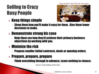  Keep things simple
◦ Show them how you'll make it easy for them. Give them fewer
decisions to make.
 Demonstrate strong biz case
◦ Help them see how they'll achieve their primary business
objectives by working with you.
 Minimize the risk
◦ Propose smaller initial contracts, deals or opening orders.
 Prepare, prepare, prepare
◦ Think everything through in advance. Leave nothing to chance.
retailSOS.ca | Gerry Spitzner 21
Source: Snap Selling-Jill Konrath
 