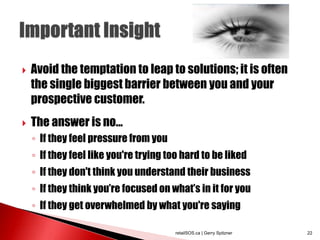  Avoid the temptation to leap to solutions; it is often
the single biggest barrier between you and your
prospective customer.
 The answer is no...
◦ If they feel pressure from you
◦ If they feel like you're trying too hard to be liked
◦ If they don't think you understand their business
◦ If they think you’re focused on what’s in it for you
◦ If they get overwhelmed by what you're saying
retailSOS.ca | Gerry Spitzner 22
 