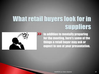 In addition to mentally preparing
for the meeting, here's some of the
things a retail buyer may ask or
expect to see at your presentation.
retailSOS.ca | Gerry Spitzner 23
 