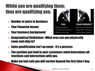  Number of years in business
 Your Financial means
 Your business background
 Geographical limitations--What area can you physically
cover and ship to?
 Sales qualification isn't an event - it's a process
 The position you hold in your customers mind determines all
reactions and interactions with you.
 Make me feel safe you will survive beyond the first time I buy.
retailSOS.ca | Gerry Spitzner 24
 