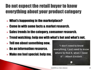  What’s happening in the marketplace?
 Come in with some facts & market research.
 Sales trends in the category, consumer research.
 Trend watching; help me with what’s hot and what’s not.
 Tell me about something new.
 Be an information resource.
 Make me feel special; help me.
retailSOS.ca | Gerry Spitzner 25
 