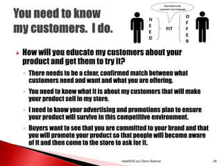  How will you educate my customers about your
product and get them to try it?
◦ There needs to be a clear, confirmed match between what
customers need and want and what you are offering.
◦ You need to know what it is about my customers that will make
your product sell in my store.
◦ I need to know your advertising and promotions plan to ensure
your product will survive in this competitive environment.
◦ Buyers want to see that you are committed to your brand and that
you will promote your product so that people will become aware
of it and then come to the store to ask for it.
retailSOS.ca | Gerry Spitzner 26
 