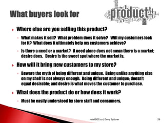  Where else are you selling this product?
◦ What makes it sell? What problem does it solve? Will my customers look
for it? What does it ultimately help my customers achieve?
◦ Is there a need or a market? A need alone does not mean there is a market;
desire does. Desire is the sweet spot where the market is.
 How will it bring new customers to my store?
◦ Beware the myth of being different and unique. Being unlike anything else
on my shelf is not always enough. Being different and unique; doesn't
equal desirable; and desire is what moves the customer to purchase.
 What does the product do or how does it work?
◦ Must be easily understood by store staff and consumers.
retailSOS.ca | Gerry Spitzner 29
 