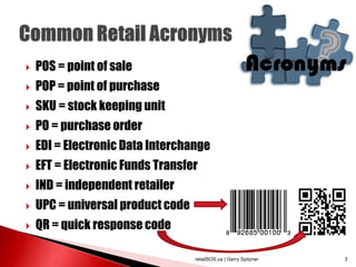  POS = point of sale
 POP = point of purchase
 SKU = stock keeping unit
 PO = purchase order
 EDI = Electronic Data Interchange
 EFT = Electronic Funds Transfer
 IND = independent retailer
 UPC = universal product code
 QR = quick response code
retailSOS.ca | Gerry Spitzner 3
 