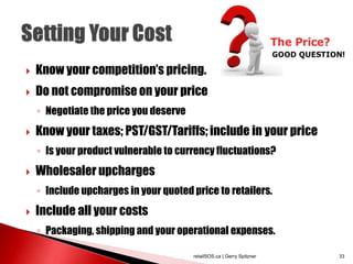  Know your competition’s pricing.
 Do not compromise on your price
◦ Negotiate the price you deserve
 Know your taxes; PST/GST/Tariffs; include in your price
◦ Is your product vulnerable to currency fluctuations?
 Wholesaler upcharges
◦ Include upcharges in your quoted price to retailers.
 Include all your costs
◦ Packaging, shipping and your operational expenses.
retailSOS.ca | Gerry Spitzner 33
 