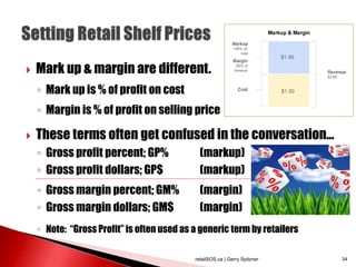  Mark up & margin are different.
◦ Mark up is % of profit on cost
◦ Margin is % of profit on selling price
 These terms often get confused in the conversation...
◦ Gross profit percent; GP% (markup)
◦ Gross profit dollars; GP$ (markup)
◦ Gross margin percent; GM% (margin)
◦ Gross margin dollars; GM$ (margin)
◦ Note: “Gross Profit” is often used as a generic term by retailers
retailSOS.ca | Gerry Spitzner 34
 