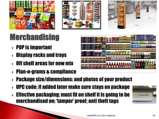  POP is important
 Display racks and trays
 Off shelf areas for new mix
 Plan-o-grams & compliance
 Package size/dimensions; and photos of your product
 UPC code; if added later make sure stays on package
 Effective packaging; must fit on shelf it is going to be
merchandised on; ‘tamper’ proof; anti theft tags
retailSOS.ca | Gerry Spitzner 35
 
