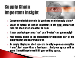  Can you replenish quickly; do you have a solid supply chain?
 Speed to market is just as important; if not MORE important;
than the shelf price or cost of an item.
 If your product goes on a “run” or a “heater” can you supply?
 Your supply chain to the manufacturer becomes part of my
supply chain and I care what it is.
 An empty display or shelf space is deadly to you as a supplier.
It won’t last more than a few hours. And your space will be
gone. Something else will fill your selling space.
retailSOS.ca | Gerry Spitzner 37
 