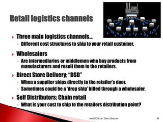  Three main logistics channels...
◦ Different cost structures to ship to your retail customer.
 Wholesalers
◦ Are intermediaries or middlemen who buy products from
manufacturers and resell them to the retailers.
 Direct Store Delivery; “DSD”
◦ When a supplier ships directly to the retailer’s door.
◦ Sometimes could be a ‘drop ship’ billed through a wholesaler.
 Self Distributors; Chain retail
◦ What is your cost to ship to the retailers distribution point?
retailSOS.ca | Gerry Spitzner 38
 