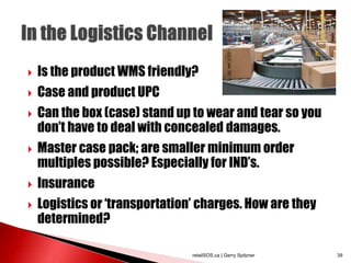  Is the product WMS friendly?
 Case and product UPC
 Can the box (case) stand up to wear and tear so you
don’t have to deal with concealed damages.
 Master case pack; are smaller minimum order
multiples possible? Especially for IND’s.
 Insurance
 Logistics or ‘transportation’ charges. How are they
determined?
retailSOS.ca | Gerry Spitzner 39
 