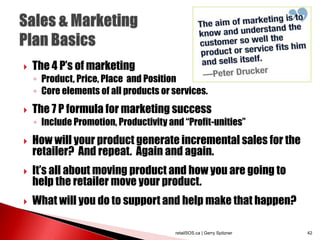  The 4 P’s of marketing
◦ Product, Price, Place and Position
◦ Core elements of all products or services.
 The 7 P formula for marketing success
◦ Include Promotion, Productivity and “Profit-unities”
 How will your product generate incremental sales for the
retailer? And repeat. Again and again.
 It’s all about moving product and how you are going to
help the retailer move your product.
 What will you do to support and help make that happen?
retailSOS.ca | Gerry Spitzner 42
 