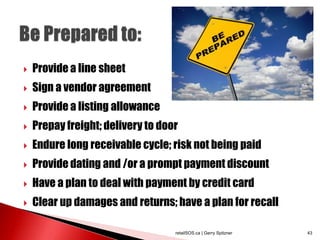  Provide a line sheet
 Sign a vendor agreement
 Provide a listing allowance
 Prepay freight; delivery to door
 Endure long receivable cycle; risk not being paid
 Provide dating and /or a prompt payment discount
 Have a plan to deal with payment by credit card
 Clear up damages and returns; have a plan for recall
retailSOS.ca | Gerry Spitzner 43
 