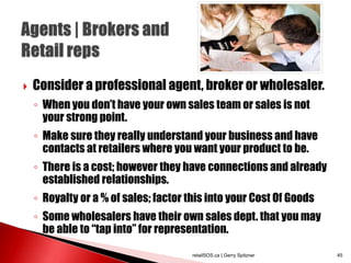  Consider a professional agent, broker or wholesaler.
◦ When you don’t have your own sales team or sales is not
your strong point.
◦ Make sure they really understand your business and have
contacts at retailers where you want your product to be.
◦ There is a cost; however they have connections and already
established relationships.
◦ Royalty or a % of sales; factor this into your Cost Of Goods
◦ Some wholesalers have their own sales dept. that you may
be able to “tap into” for representation.
retailSOS.ca | Gerry Spitzner 45
 