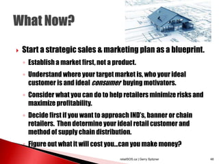 Start a strategic sales & marketing plan as a blueprint.
◦ Establish a market first, not a product.
◦ Understand where your target market is, who your ideal
customer is and ideal consumer buying motivators.
◦ Consider what you can do to help retailers minimize risks and
maximize profitability.
◦ Decide first if you want to approach IND’s, banner or chain
retailers. Then determine your ideal retail customer and
method of supply chain distribution.
◦ Figure out what it will cost you...can you make money?
retailSOS.ca | Gerry Spitzner 48
 