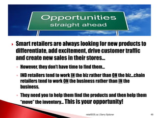  Smart retailers are always looking for new products to
differentiate, add excitement, drive customer traffic
and create new sales in their stores...
◦ However, they don’t have time to find them…
◦ IND retailers tend to work IN the biz rather than ON the biz...chain
retailers tend to work ON the business rather than IN the
business.
◦ They need you to help them find the products and then help them
“move” the inventory... This is your opportunity!
retailSOS.ca | Gerry Spitzner 49
 