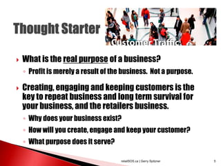  What is the real purpose of a business?
◦ Profit is merely a result of the business. Not a purpose.
 Creating, engaging and keeping customers is the
key to repeat business and long term survival for
your business, and the retailers business.
◦ Why does your business exist?
◦ How will you create, engage and keep your customer?
◦ What purpose does it serve?
retailSOS.ca | Gerry Spitzner 5
 