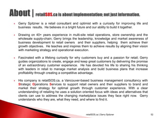  Gerry Spitzner is a retail consultant and optimist with a curiosity for improving life and
business results. He believes in a bright future and our ability to build it together.
 Drawing on 40+ years experience in multi-site retail operations, store ownership and the
wholesale supply-chain; Gerry brings the leadership, knowledge and market awareness of
business development to retail owners and their suppliers, helping them achieve their
growth objectives. He teaches and inspires them to achieve results by aligning their vision
with marketing strategy and operational execution.
 Fascinated with a lifelong curiosity for why customers buy and a passion for retail; Gerry
guides organizations to create, engage and keep great customers by delivering the promise
of an extraordinary customer experience. He has devoted his life to sharing his thinking
with leaders in retail to manage market analysis and build business plans that increase
profitability through creating a competitive advantage.
 His company is retailSOS.ca, a Vancouver-based business management consultancy with
Strategic Operations Services to support retail owners and their suppliers to brand and
market their strategy for optimal growth through customer experience. With a clear
understanding of retailing he uses a solution oriented focus with ideas and alternatives that
clients can use to address the changing marketplace issues they face right now. Gerry
understands who they are, what they need, and where to find it.
retailSOS.ca | Gerry Spitzner 52
 