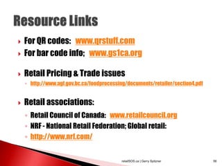  For QR codes: www.qrstuff.com
 For bar code info; www.gs1ca.org
 Retail Pricing & Trade issues
◦ http://www.agf.gov.bc.ca/foodprocessing/documents/retailer/section4.pdf
 Retail associations:
◦ Retail Council of Canada: www.retailcouncil.org
◦ NRF - National Retail Federation; Global retail:
◦ http://www.nrf.com/
retailSOS.ca | Gerry Spitzner 56
 