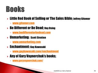  Little Red Book of Selling or The Sales Bible;Jeffrey Gitomer
◦ www.gitomer.com
 Be Different or Be Dead; Roy Osing
◦ www.bedifferentorbedead.com
 Unmarketing: Scott Stratten
◦ www.unmarketing.com
 Enchantment: Guy Kawasaki
◦ www.guykawasaki.com/enchantment
 Any of Gary Vaynerchuk’s books;
◦ www.garyvaynerchuk.com/
retailSOS.ca | Gerry Spitzner 59
 