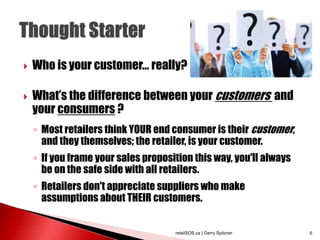  Who is your customer… really?
 What’s the difference between your customers and
your consumers ?
◦ Most retailers think YOUR end consumer is their customer,
and they themselves; the retailer, is your customer.
◦ If you frame your sales proposition this way, you'll always
be on the safe side with all retailers.
◦ Retailers don't appreciate suppliers who make
assumptions about THEIR customers.
retailSOS.ca | Gerry Spitzner 6
 