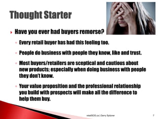  Have you ever had buyers remorse?
◦ Every retail buyer has had this feeling too.
◦ People do business with people they know, like and trust.
◦ Most buyers/retailers are sceptical and cautious about
new products; especially when doing business with people
they don’t know.
◦ Your value proposition and the professional relationship
you build with prospects will make all the difference to
help them buy.
retailSOS.ca | Gerry Spitzner 7
 