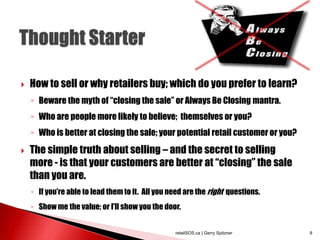  How to sell or why retailers buy; which do you prefer to learn?
◦ Beware the myth of “closing the sale” or Always Be Closing mantra.
◦ Who are people more likely to believe; themselves or you?
◦ Who is better at closing the sale; your potential retail customer or you?
 The simple truth about selling – and the secret to selling
more - is that your customers are better at “closing” the sale
than you are.
◦ If you’re able to lead them to it. All you need are the right questions.
◦ Show me the value; or I’ll show you the door.
retailSOS.ca | Gerry Spitzner 8
 