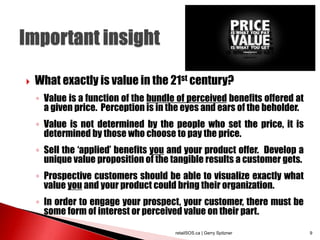  What exactly is value in the 21st century?
◦ Value is a function of the bundle of perceived benefits offered at
a given price. Perception is in the eyes and ears of the beholder.
◦ Value is not determined by the people who set the price, it is
determined by those who choose to pay the price.
◦ Sell the ‘applied’ benefits you and your product offer. Develop a
unique value proposition of the tangible results a customer gets.
◦ Prospective customers should be able to visualize exactly what
value you and your product could bring their organization.
◦ In order to engage your prospect, your customer, there must be
some form of interest or perceived value on their part.
retailSOS.ca | Gerry Spitzner 9
 