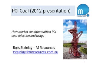 PCI Coal (2012 presentation) 
1 
How market conditions affect PCI 
coal selection and usage 
Ross Stainlay – M Resources 
rstainlay@mresources.com.au 
 