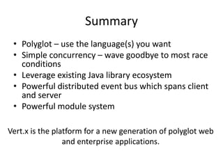 Summary
 • Polyglot – use the language(s) you want
 • Simple concurrency – wave goodbye to most race
   conditions
 • Leverage existing Java library ecosystem
 • Powerful distributed event bus which spans client
   and server
 • Powerful module system

Vert.x is the platform for a new generation of polyglot web
                 and enterprise applications.
 