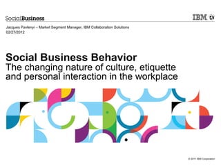 Jacques Pavlenyi – Market Segment Manager, IBM Collaboration Solutions
02/27/2012




Social Business Behavior
The changing nature of culture, etiquette
and personal interaction in the workplace




                                                                         © 2011 IBM Corporation
 