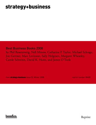 strategy+business




Best Business Books 2008
by Phil Rosenzweig, Nell Minow, Catharine P. Taylor, Michael Schrage,
Jon Gertner, Marc Levinson, Sally Helgesen, Margaret Wheatley,
Carole Schwinn, David K. Hurst, and James O’Toole




from strategy+business issue 53, Winter 2008        reprint number 08408




                                                             Reprint
 