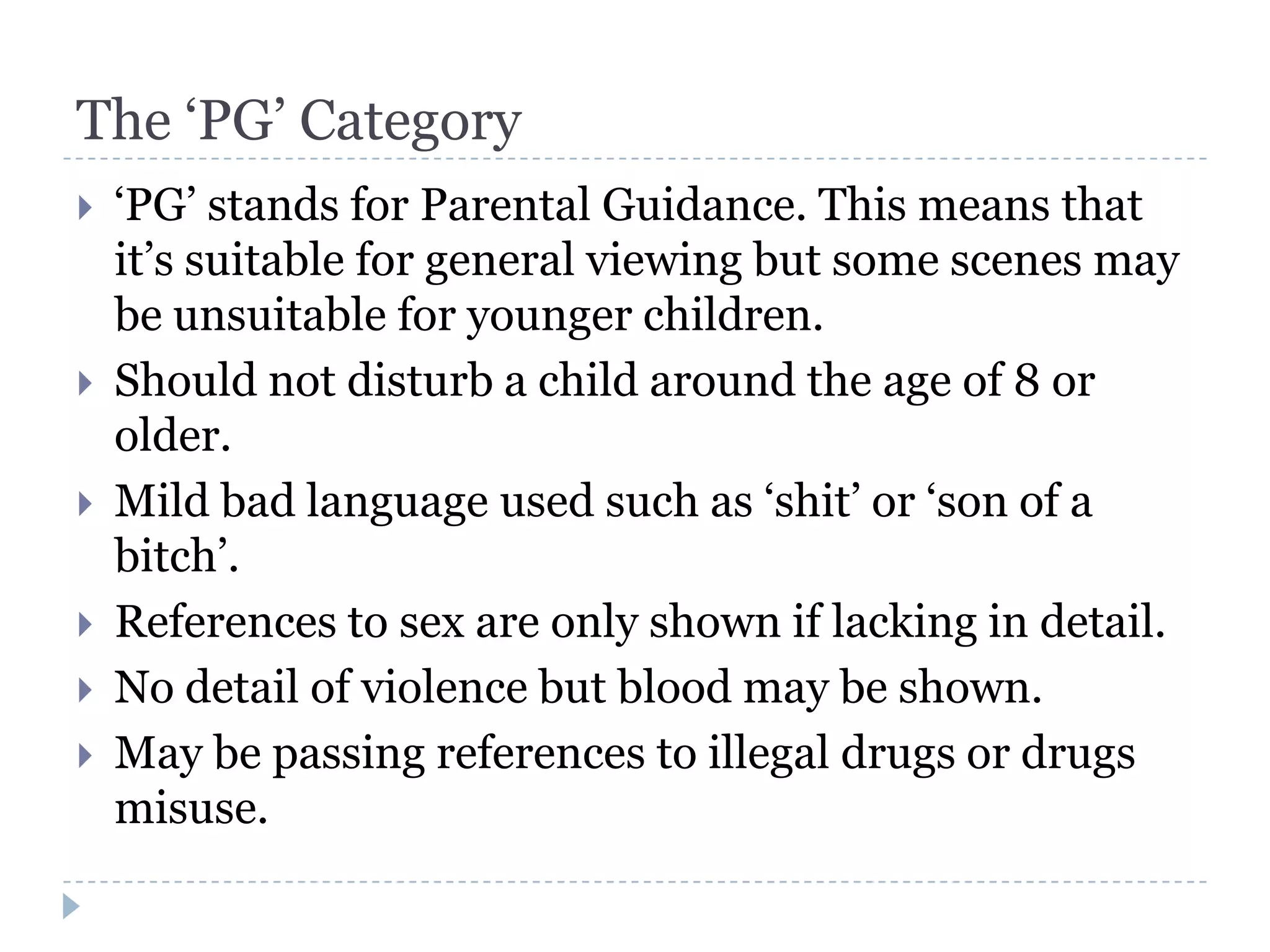 The ‘PG’ Category
   ‘PG’ stands for Parental Guidance. This means that
    it’s suitable for general viewing but some scenes may
    be unsuitable for younger children.
   Should not disturb a child around the age of 8 or
    older.
   Mild bad language used such as ‘shit’ or ‘son of a
    bitch’.
   References to sex are only shown if lacking in detail.
   No detail of violence but blood may be shown.
   May be passing references to illegal drugs or drugs
    misuse.
 